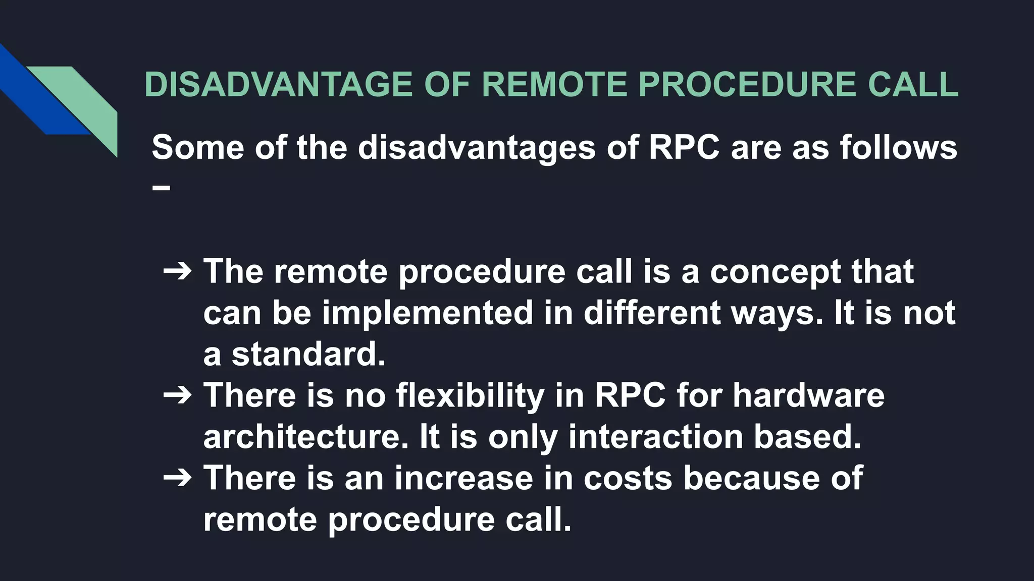 DISADVANTAGE OF REMOTE PROCEDURE CALL
Some of the disadvantages of RPC are as follows
−
➔ The remote procedure call is a concept that
can be implemented in different ways. It is not
a standard.
➔ There is no flexibility in RPC for hardware
architecture. It is only interaction based.
➔ There is an increase in costs because of
remote procedure call.
 