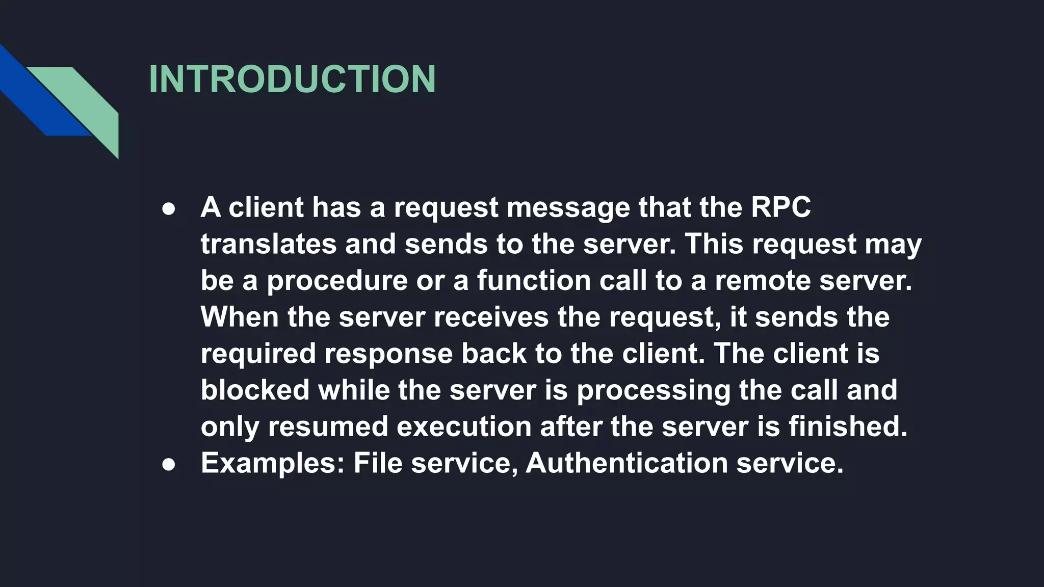 INTRODUCTION
● A client has a request message that the RPC
translates and sends to the server. This request may
be a procedure or a function call to a remote server.
When the server receives the request, it sends the
required response back to the client. The client is
blocked while the server is processing the call and
only resumed execution after the server is finished.
● Examples: File service, Authentication service.
 