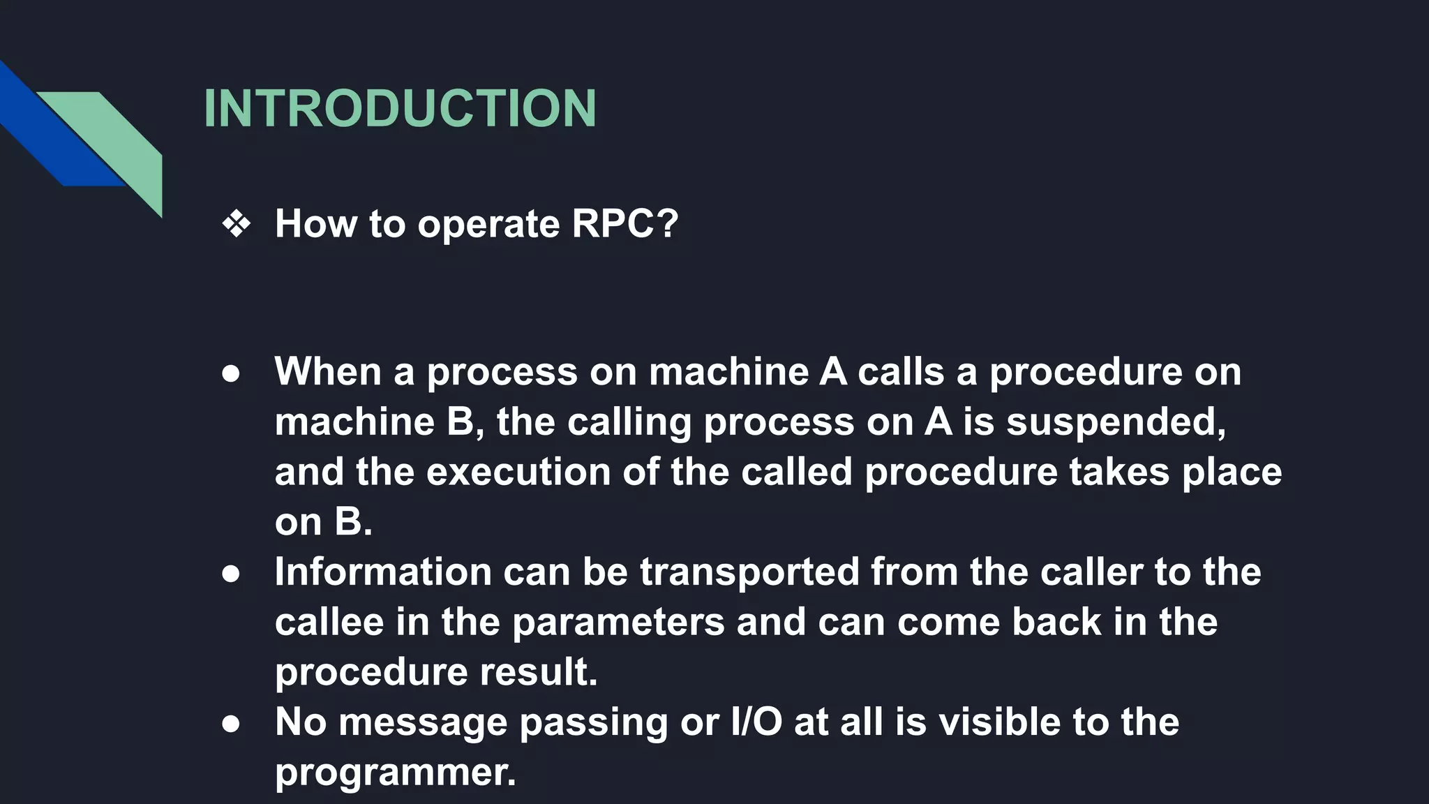 INTRODUCTION
❖ How to operate RPC?
● When a process on machine A calls a procedure on
machine B, the calling process on A is suspended,
and the execution of the called procedure takes place
on B.
● Information can be transported from the caller to the
callee in the parameters and can come back in the
procedure result.
● No message passing or I/O at all is visible to the
programmer.
 