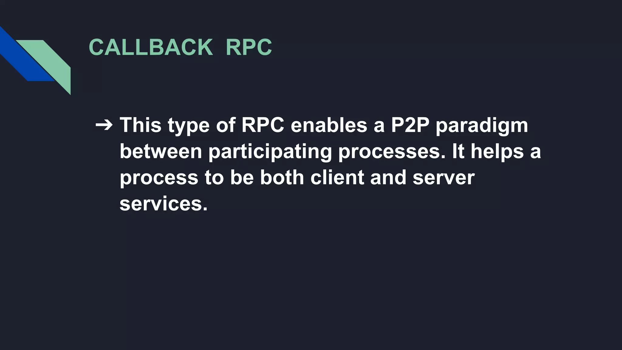 CALLBACK RPC
➔ This type of RPC enables a P2P paradigm
between participating processes. It helps a
process to be both client and server
services.
 