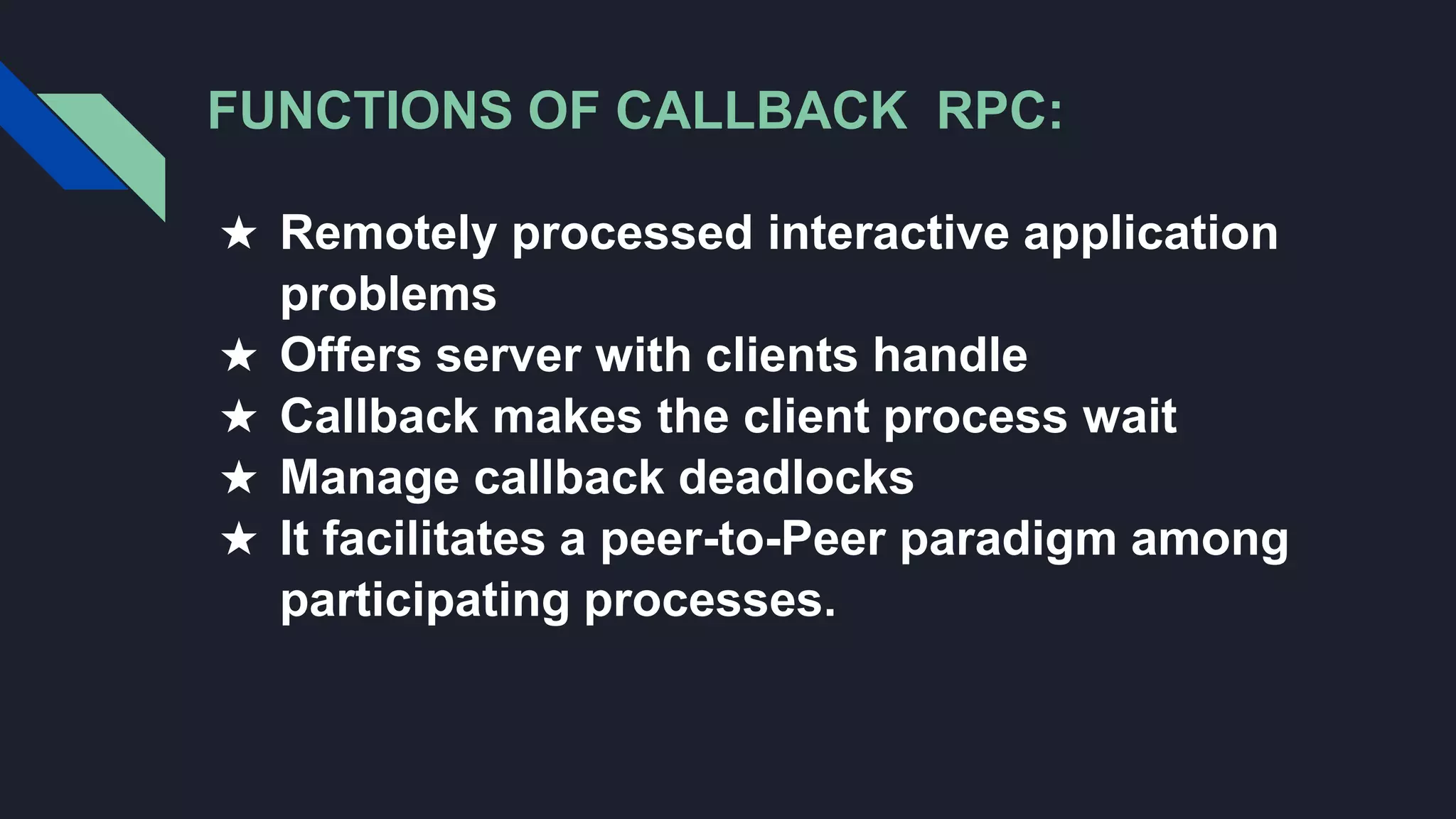 FUNCTIONS OF CALLBACK RPC:
★ Remotely processed interactive application
problems
★ Offers server with clients handle
★ Callback makes the client process wait
★ Manage callback deadlocks
★ It facilitates a peer-to-Peer paradigm among
participating processes.
 