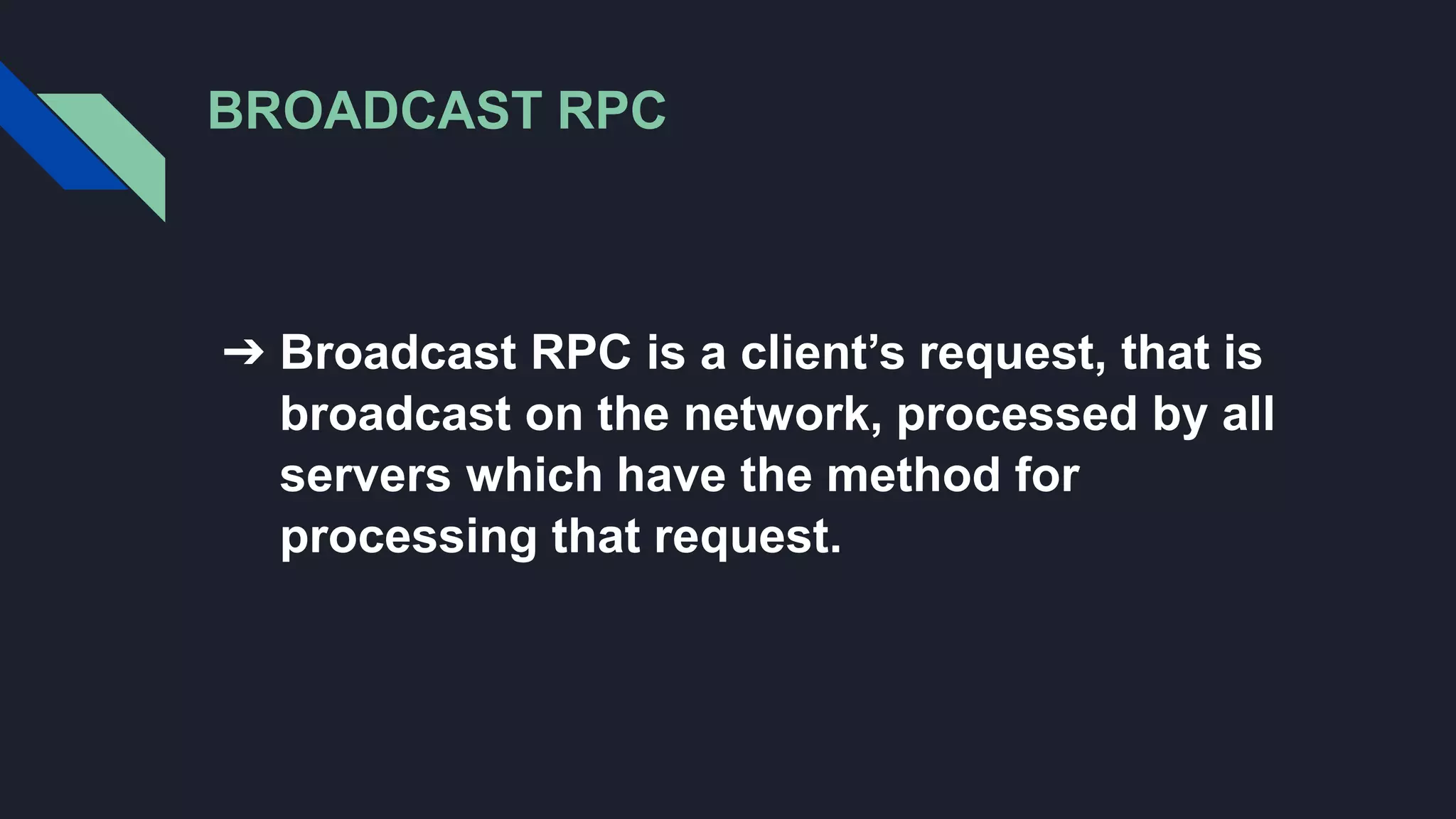 BROADCAST RPC
➔ Broadcast RPC is a client’s request, that is
broadcast on the network, processed by all
servers which have the method for
processing that request.
 
