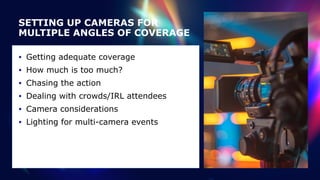 SETTING UP CAMERAS FOR
MULTIPLE ANGLES OF COVERAGE
• Getting adequate coverage


• How much is too much?


• Chasing the action


• Dealing with crowds/IRL attendees


• Camera considerations


• Lighting for multi-camera events
 