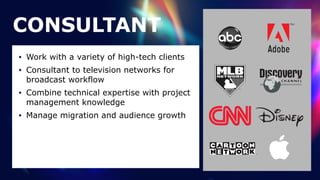 CONSULTANT
• Work with a variety of high-tech clients


• Consultant to television networks for
broadcast workflow


• Combine technical expertise with project
management knowledge


• Manage migration and audience growth
 