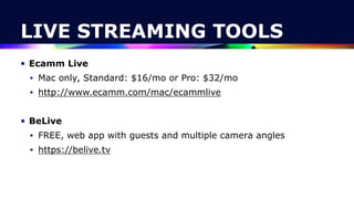 LIVE STREAMING TOOLS
• Ecamm Live


• Mac only, Standard: $16/mo or Pro: $32/mo


• http://www.ecamm.com/mac/ecammlive


• BeLive


• FREE, web app with guests and multiple camera angles


• https://belive.tv
 