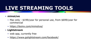 LIVE STREAMING TOOLS
• mimoLive


• Mac only - $199/year for personal use, from $699/year for
commercial


• https://boinx.com/mimolive/


• Lightstream


• web app, currently free


• https://www.golightstream.com/facebook/
 
