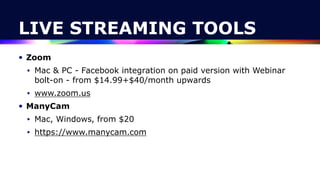 LIVE STREAMING TOOLS
• Zoom


• Mac & PC - Facebook integration on paid version with Webinar
bolt-on - from $14.99+$40/month upwards


• www.zoom.us


• ManyCam


• Mac, Windows, from $20


• https://www.manycam.com
 