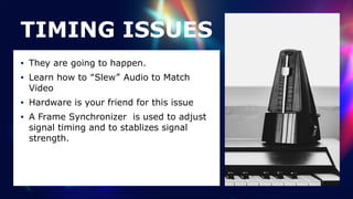 TIMING ISSUES
• They are going to happen.


• Learn how to “Slew” Audio to Match
Video


• Hardware is your friend for this issue


• A Frame Synchronizer is used to adjust
signal timing and to stablizes signal
strength.
 