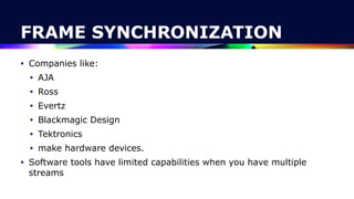 FRAME SYNCHRONIZATION
• Companies like:


• AJA


• Ross


• Evertz


• Blackmagic Design


• Tektronics


• make hardware devices.


• Software tools have limited capabilities when you have multiple
streams
 