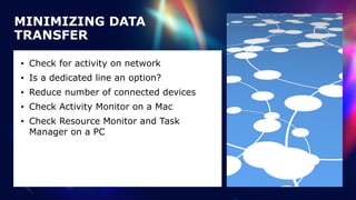 • Check for activity on network


• Is a dedicated line an option?


• Reduce number of connected devices


• Check Activity Monitor on a Mac


• Check Resource Monitor and Task
Manager on a PC
MINIMIZING DATA
TRANSFER
 