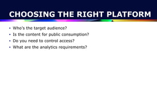 CHOOSING THE RIGHT PLATFORM
• Who’s the target audience?


• Is the content for public consumption?


• Do you need to control access?


• What are the analytics requirements?
 