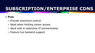 SUBSCRIPTION/ENTERPRISE CDNS
• Pros


• Provide maximum control


• Ideal when limiting viewer access


• Work well in restrictive IT environments


• Feature live backend support
 