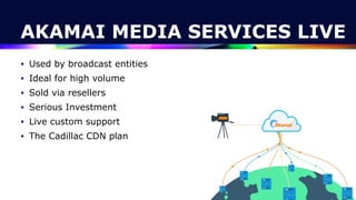 AKAMAI MEDIA SERVICES LIVE
• Used by broadcast entities


• Ideal for high volume


• Sold via resellers


• Serious Investment


• Live custom support


• The Cadillac CDN plan
 