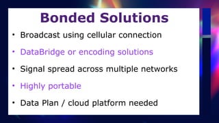 Bonded Solutions
• Broadcast using cellular connection


• DataBridge or encoding solutions


• Signal spread across multiple networks


• Highly portable


• Data Plan / cloud platform needed
 