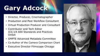 Gary Adcock
• Director, Producer, Cinematographer


• Production and Post Workflow Consultant


• Virtual Production Producer and Consultant


• Contributor and Tech Editor
 
ICG I/A 600 Standards and Practices
OnSet


• SMPTE Advanced Metadata Committee


• Co-Author of the Camera Comparison Chart


• Executive Director Filmscape Chicago
 