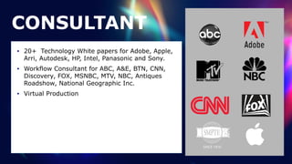 CONSULTANT
• 20+ Technology White papers for Adobe, Apple,
Arri, Autodesk, HP, Intel, Panasonic and Sony.


• Workflow Consultant for ABC, A&E, BTN, CNN,
Discovery, FOX, MSNBC, MTV, NBC, Antiques
Roadshow, National Geographic Inc.


• Virtual Production
 
