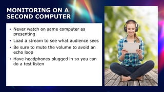 MONITORING ON A
SECOND COMPUTER
• Never watch on same computer as
presenting


• Load a stream to see what audience sees


• Be sure to mute the volume to avoid an
echo loop


• Have headphones plugged in so you can
do a test listen
 