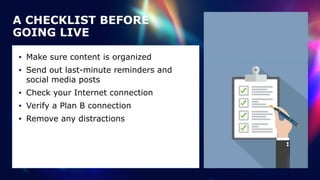A CHECKLIST BEFORE
GOING LIVE
• Make sure content is organized


• Send out last-minute reminders and
social media posts


• Check your Internet connection


• Verify a Plan B connection


• Remove any distractions
 