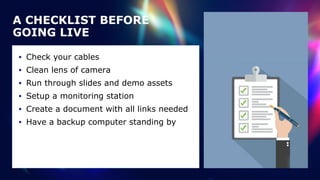 • Check your cables


• Clean lens of camera


• Run through slides and demo assets


• Setup a monitoring station


• Create a document with all links needed


• Have a backup computer standing by
A CHECKLIST BEFORE
GOING LIVE
 