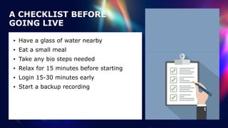 • Have a glass of water nearby


• Eat a small meal


• Take any bio steps needed


• Relax for 15 minutes before starting


• Login 15-30 minutes early


• Start a backup recording
A CHECKLIST BEFORE
GOING LIVE
 