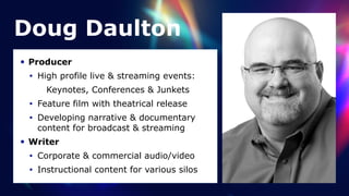 Doug Daulton
• Producer


• High profile live & streaming events:


Keynotes, Conferences & Junkets


• Feature film with theatrical release


• Developing narrative & documentary
content for broadcast & streaming


• Writer


• Corporate & commercial audio/video


• Instructional content for various silos
 