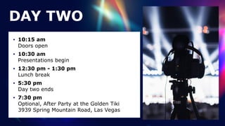 • 10:15 am
 
Doors open


• 10:30 am
 
Presentations begin


• 12:30 pm - 1:30 pm
 
Lunch break


• 5:30 pm
 
Day two ends


• 7:30 pm
 
Optional, After Party at the Golden Tiki
 
3939 Spring Mountain Road, Las Vegas
DAY TWO
 