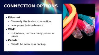 CONNECTION OPTIONS
• Ethernet


• Generally the fastest connection


• Less prone to interference


• Wi-Fi


• Ubiquitous, but has many potential
issues


• Cellular


• Should be seen as a backup
 