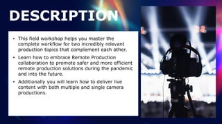 • This field workshop helps you master the
complete workflow for two incredibly relevant
production topics that complement each other.


• Learn how to embrace Remote Production
collaboration to promote safer and more efficient
remote production solutions during the pandemic
and into the future.


• Additionally you will learn how to deliver live
content with both multiple and single camera
productions.
DESCRIPTION
 
