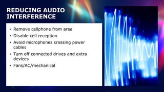 REDUCING AUDIO
INTERFERENCE
• Remove cellphone from area


• Disable cell reception


• Avoid microphones crossing power
cables


• Turn off connected drives and extra
devices


• Fans/AC/mechanical
 