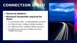 • Varies by platform


• Minimum bandwidth required for
Zoom


• For high-quality video: 1.0 Mbps/600kbps (up/down)


• For 720p HD video: 2.6Mbps/1.8Mbps (up/down)


• For 1080p HD video: 3.8Mbps/3.0Mbps (up/down)


• For gallery view receiving: 2.0Mbps (25 views),
4.0Mbps (49 views)
CONNECTION SPEED
 