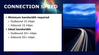 CONNECTION SPEED
• Minimum bandwidth required


• Outbound 15 mbps


• Inbound 15 mbps


• Ideal bandwidth


• Outbound 25+ mbps


• Inbound 25+ mbps
 