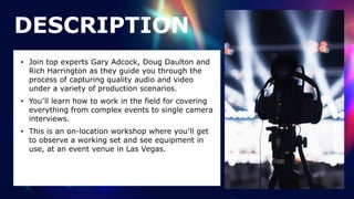 • Join top experts Gary Adcock, Doug Daulton and
Rich Harrington as they guide you through the
process of capturing quality audio and video
under a variety of production scenarios.


• You’ll learn how to work in the field for covering
everything from complex events to single camera
interviews.


• This is an on-location workshop where you’ll get
to observe a working set and see equipment in
use, at an event venue in Las Vegas.
DESCRIPTION
 