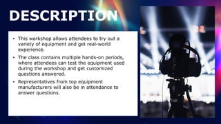 • This workshop allows attendees to try out a
variety of equipment and get real-world
experience.


• The class contains multiple hands-on periods,
where attendees can test the equipment used
during the workshop and get customized
questions answered.


• Representatives from top equipment
manufacturers will also be in attendance to
answer questions.
DESCRIPTION
 