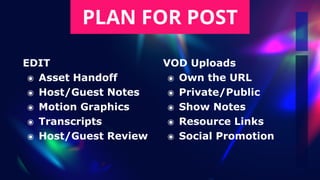 PLAN FOR POST
EDIT


๏ Asset Handoff


๏ Host/Guest Notes


๏ Motion Graphics


๏ Transcripts


๏ Host/Guest Review
VOD Uploads


๏ Own the URL


๏ Private/Public


๏ Show Notes


๏ Resource Links


๏ Social Promotion
 
