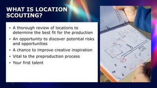 WHAT IS LOCATION
SCOUTING?
• A thorough review of locations to
determine the best fit for the production


• An opportunity to discover potential risks
and opportunities


• A chance to improve creative inspiration


• Vital to the preproduction process


• Your first talent
 