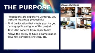URBAN LOCATION 03
THE PURPOSE
• Productions are expensive ventures, you
want to maximize productivity


• Find the location that meets your target
demographic and goal of the project


• Takes the concept from paper to life


• Allows the ability to have a game plan in
advance, schedule, shot list, etc.
 