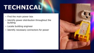 TECHNICAL
• Find the main power box


• Identify power distribution throughout the
building


• Locate building engineer


• Identify necessary connectors for power
 
