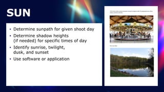 SUN
• Determine sunpath for given shoot day


• Determine shadow heights
 
(if needed) for specific times of day


• Identify sunrise, twilight,
 
dusk, and sunset


• Use software or application
 