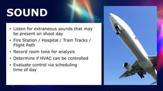 SOUND
• Listen for extraneous sounds that may
be present on shoot day


• Fire Station / Hospital / Train Tracks /
Flight Path


• Record room tone for analysis


• Determine if HVAC can be controlled


• Evaluate control via scheduling
 
time of day
 