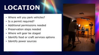 LOCATION
• Where will you park vehicles?


• Is a permit required?


• Additional permissions needed


• Preservation steps needed


• Where will gear be staged


• Identify food or craft services options


• Identify power sources
 