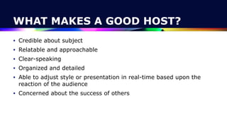 WHAT MAKES A GOOD HOST?
• Credible about subject


• Relatable and approachable


• Clear-speaking


• Organized and detailed


• Able to adjust style or presentation in real-time based upon the
reaction of the audience


• Concerned about the success of others
 