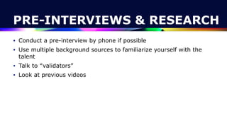 PRE-INTERVIEWS & RESEARCH
• Conduct a pre-interview by phone if possible


• Use multiple background sources to familiarize yourself with the
talent


• Talk to “validators”


• Look at previous videos
 