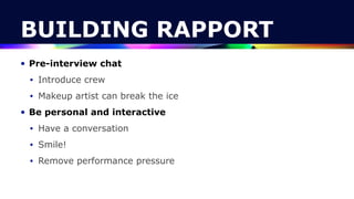 BUILDING RAPPORT
• Pre-interview chat


• Introduce crew


• Makeup artist can break the ice


• Be personal and interactive


• Have a conversation


• Smile!


• Remove performance pressure
 