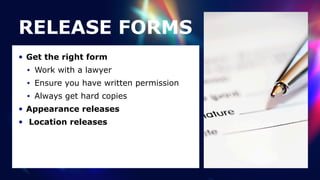 RELEASE FORMS
• Get the right form


• Work with a lawyer


• Ensure you have written permission


• Always get hard copies


• Appearance releases


• Location releases
 