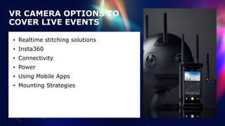 VR CAMERA OPTIONS TO
COVER LIVE EVENTS
• Realtime stitching solutions


• Insta360


• Connectivity


• Power


• Using Mobile Apps


• Mounting Strategies
 
 
