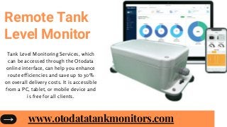Remote Tank
Level Monitor
Tank Level Monitoring Services, which
can be accessed through the Otodata
online interface, can help you enhance
route efficiencies and save up to 30%
on overall delivery costs. It is accessible
from a PC, tablet, or mobile device and
is free for all clients.
www.otodatatankmonitors.com
 