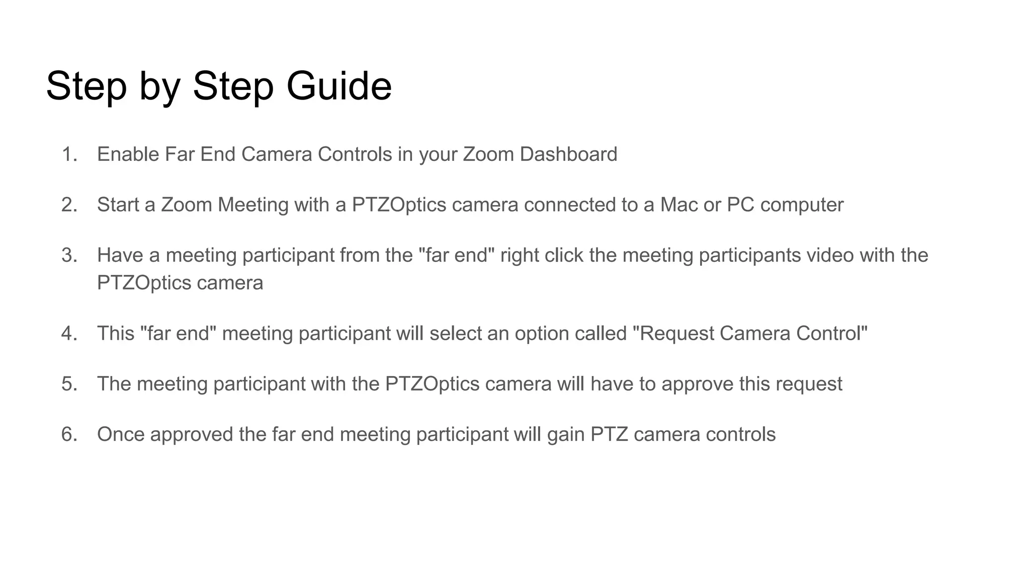 Step by Step Guide
1. Enable Far End Camera Controls in your Zoom Dashboard
2. Start a Zoom Meeting with a PTZOptics camera connected to a Mac or PC computer
3. Have a meeting participant from the "far end" right click the meeting participants video with the
PTZOptics camera
4. This "far end" meeting participant will select an option called "Request Camera Control"
5. The meeting participant with the PTZOptics camera will have to approve this request
6. Once approved the far end meeting participant will gain PTZ camera controls
 