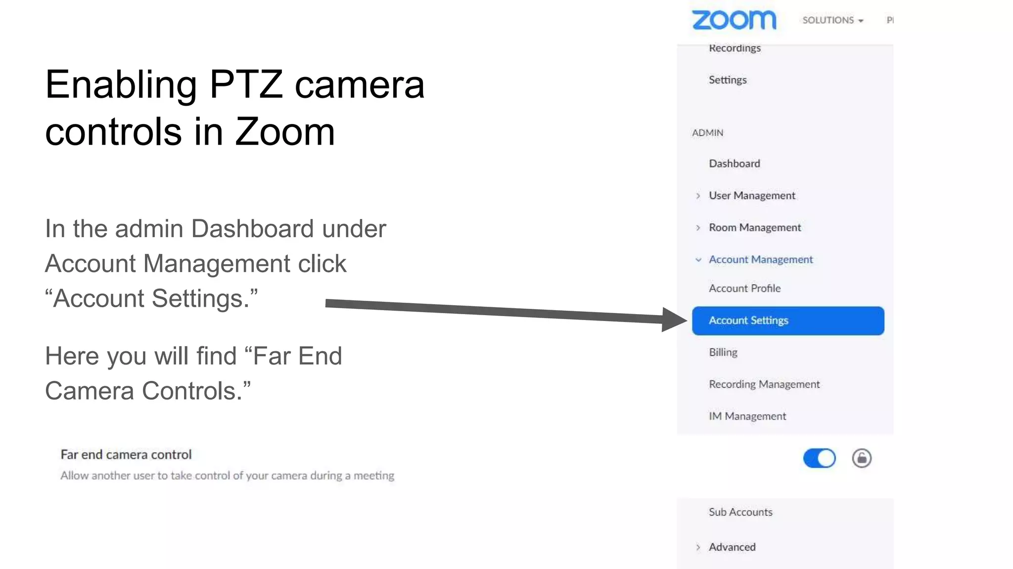 Enabling PTZ camera
controls in Zoom
In the admin Dashboard under
Account Management click
“Account Settings.”
Here you will find “Far End
Camera Controls.”
 