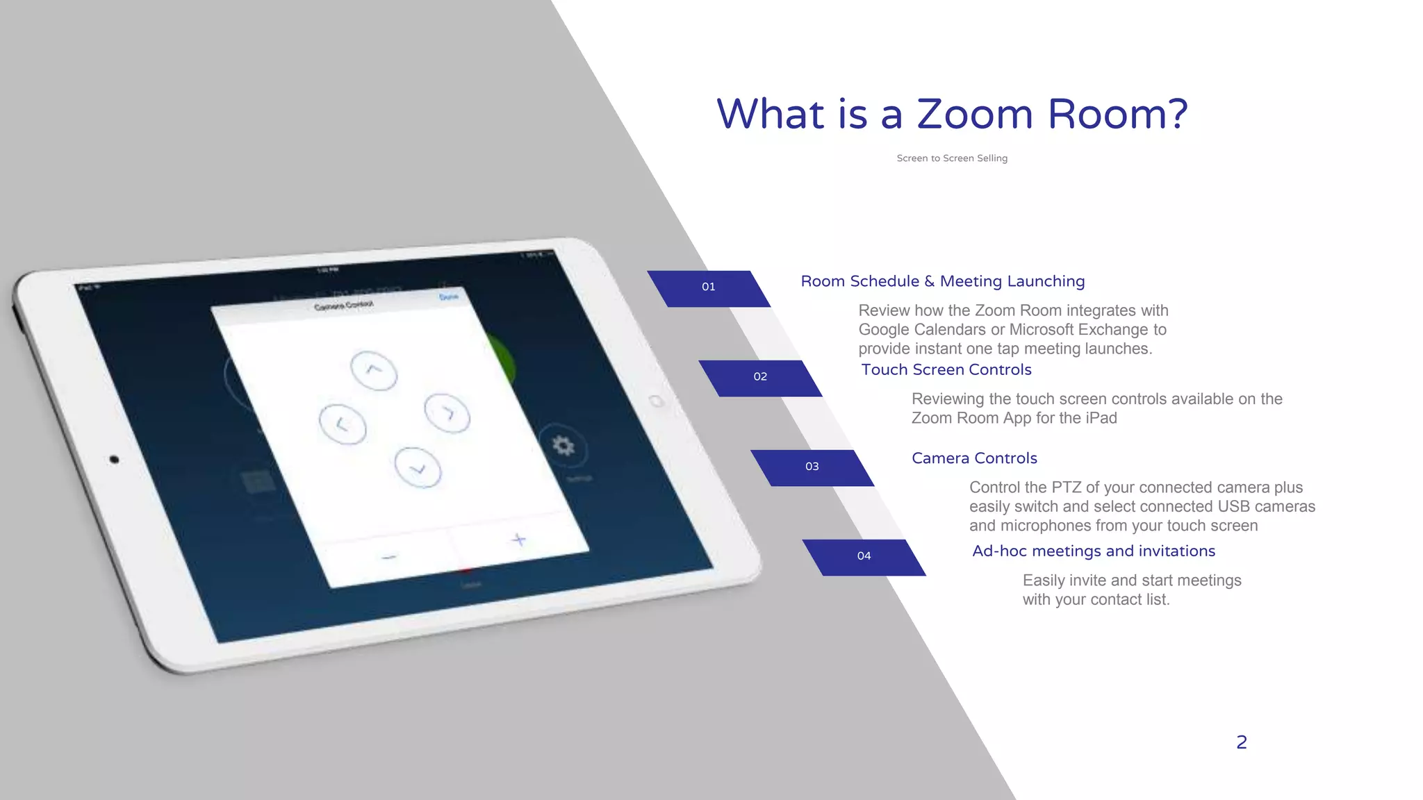 your
LOGO WWW.YOURCOMPANY.COM 2
What is a Zoom Room?
Screen to Screen Selling
Room Schedule & Meeting Launching
Review how the Zoom Room integrates with
Google Calendars or Microsoft Exchange to
provide instant one tap meeting launches.
Touch Screen Controls
Reviewing the touch screen controls available on the
Zoom Room App for the iPad
Camera Controls
Control the PTZ of your connected camera plus
easily switch and select connected USB cameras
and microphones from your touch screen
Ad-hoc meetings and invitations
Easily invite and start meetings
with your contact list.
01
02
03
04
 