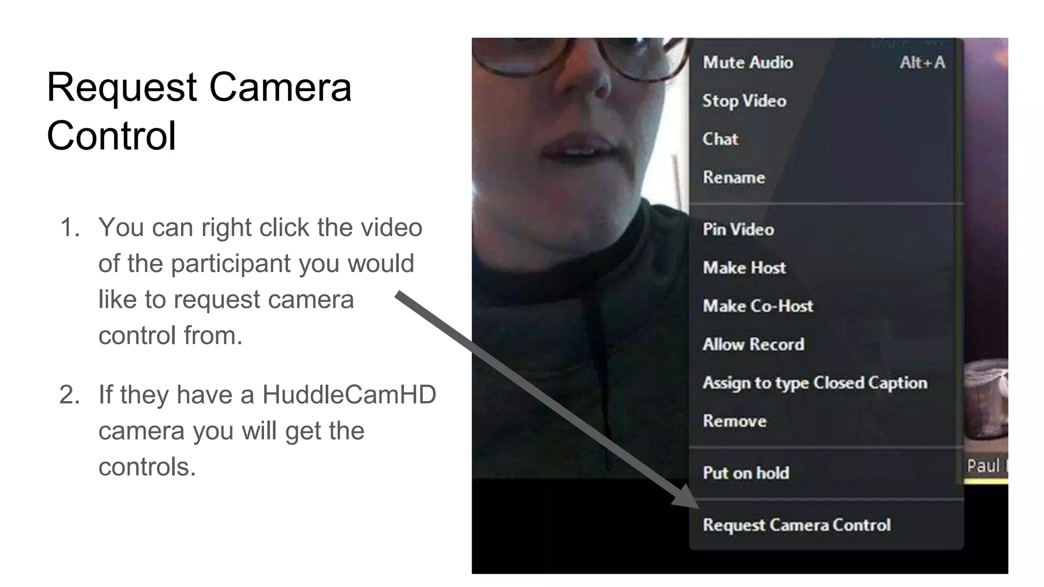 Request Camera
Control
1. You can right click the video
of the participant you would
like to request camera
control from.
2. If they have a HuddleCamHD
camera you will get the
controls.
 